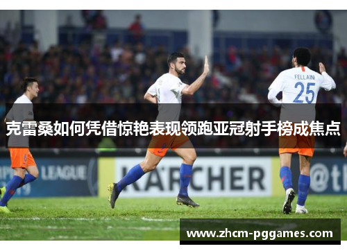 克雷桑如何凭借惊艳表现领跑亚冠射手榜成焦点