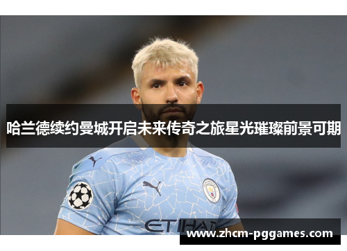 哈兰德续约曼城开启未来传奇之旅星光璀璨前景可期