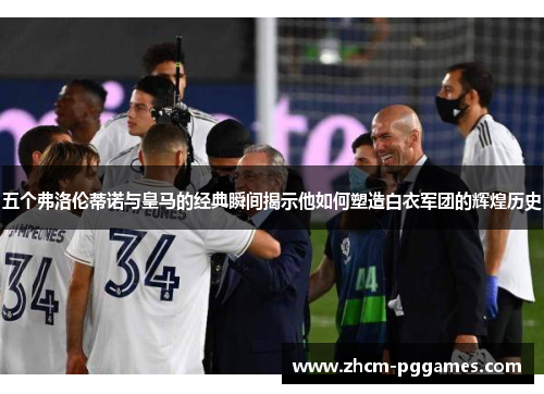 五个弗洛伦蒂诺与皇马的经典瞬间揭示他如何塑造白衣军团的辉煌历史