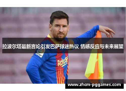 拉波尔塔最新言论引发巴萨球迷热议 情感反应与未来展望