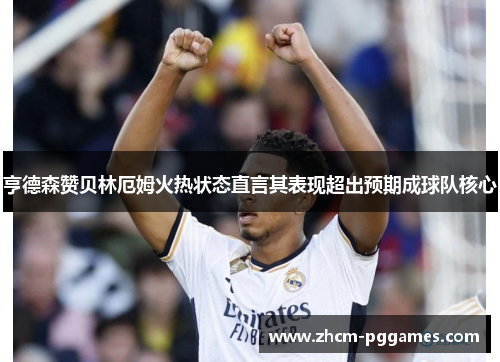亨德森赞贝林厄姆火热状态直言其表现超出预期成球队核心