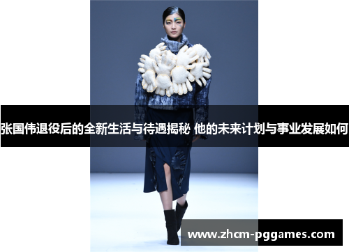 张国伟退役后的全新生活与待遇揭秘 他的未来计划与事业发展如何