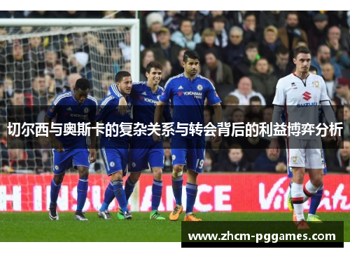 切尔西与奥斯卡的复杂关系与转会背后的利益博弈分析