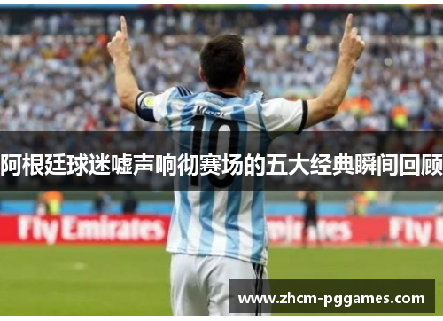 阿根廷球迷嘘声响彻赛场的五大经典瞬间回顾