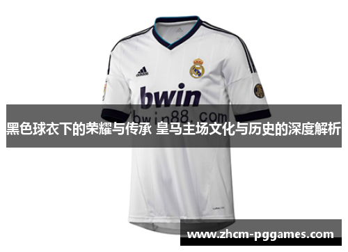黑色球衣下的荣耀与传承 皇马主场文化与历史的深度解析
