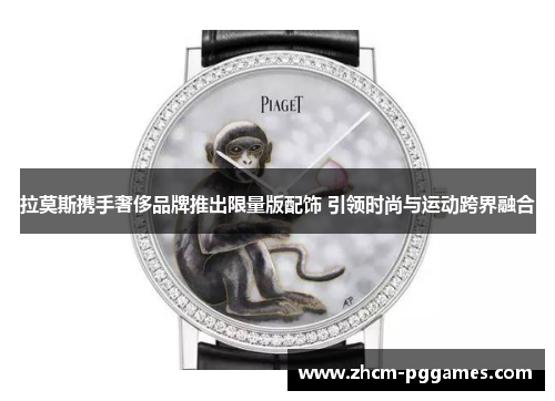 拉莫斯携手奢侈品牌推出限量版配饰 引领时尚与运动跨界融合 拉莫斯携手奢侈品牌推出限量版配饰 引领时尚与运动跨界融合