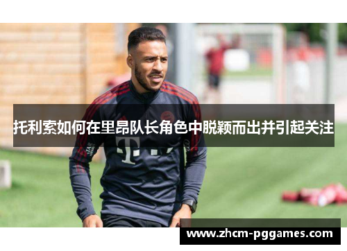 托利索如何在里昂队长角色中脱颖而出并引起关注