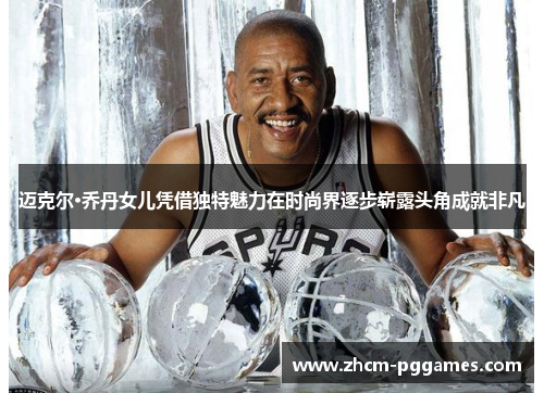 迈克尔·乔丹女儿凭借独特魅力在时尚界逐步崭露头角成就非凡