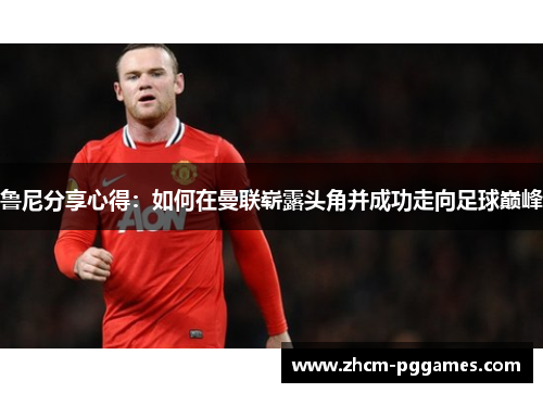 鲁尼分享心得:如何在曼联崭露头角并成功走向足球巅峰 鲁尼分享心得:如何在曼联崭露头角并成功走向足球巅峰